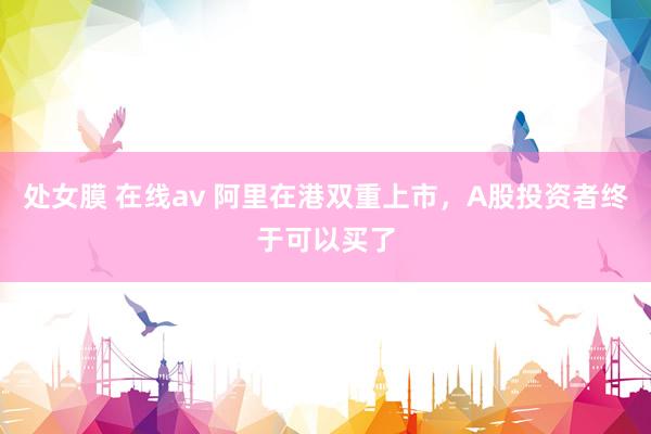 处女膜 在线av 阿里在港双重上市，A股投资者终于可以买了