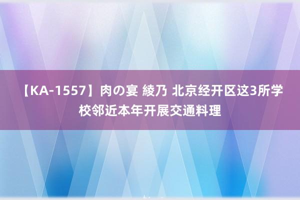 【KA-1557】肉の宴 綾乃 北京经开区这3所学校邻近本年开展交通料理