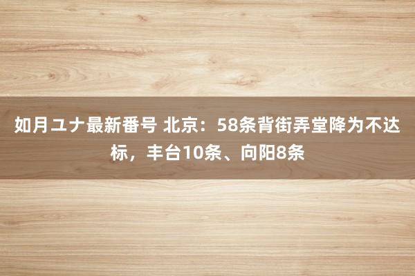 如月ユナ最新番号 北京：58条背街弄堂降为不达标，丰台10条、向阳8条