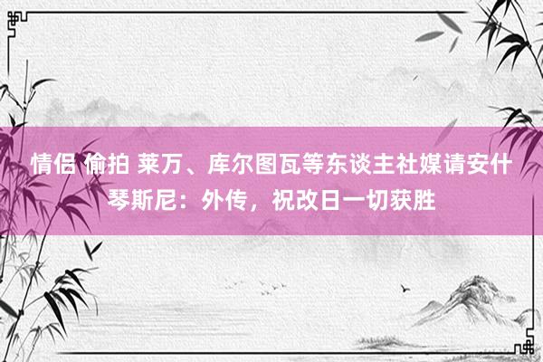 情侣 偷拍 莱万、库尔图瓦等东谈主社媒请安什琴斯尼：外传，祝改日一切获胜