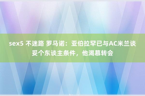 sex5 不迷路 罗马诺：亚伯拉罕已与AC米兰谈妥个东谈主条件，他渴慕转会