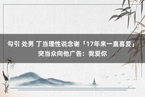 勾引 处男 丁当理性说念谢「17年来一直喜爱」　突当众向他广告：我爱你