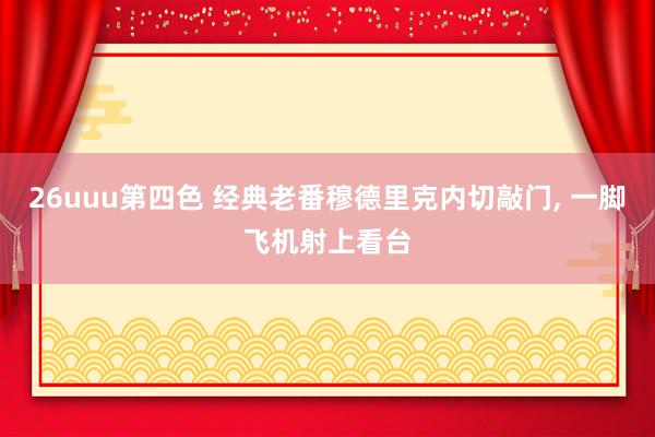 26uuu第四色 经典老番穆德里克内切敲门， 一脚飞机射上看台