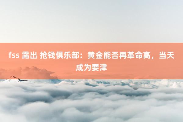 fss 露出 抢钱俱乐部：黄金能否再革命高，当天成为要津