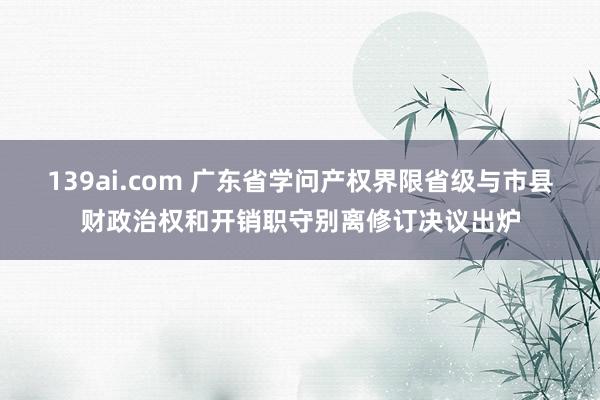 139ai.com 广东省学问产权界限省级与市县财政治权和开销职守别离修订决议出炉