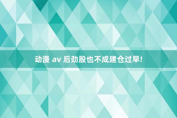 动漫 av 后劲股也不成建仓过早!