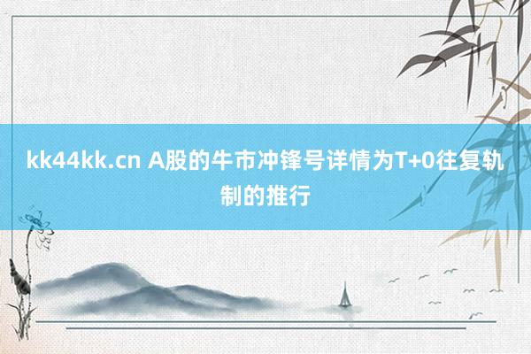 kk44kk.cn A股的牛市冲锋号详情为T+0往复轨制的推行