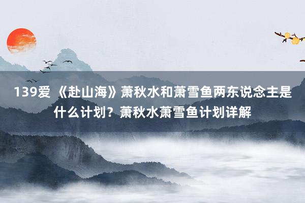 139爱 《赴山海》萧秋水和萧雪鱼两东说念主是什么计划？萧秋水萧雪鱼计划详解