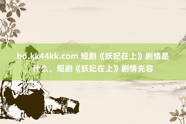 bo.kk44kk.com 短剧《妖妃在上》剧情是什么，短剧《妖妃在上》剧情先容