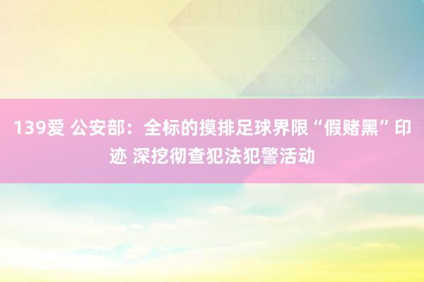 139爱 公安部：全标的摸排足球界限“假赌黑”印迹 深挖彻查犯法犯警活动