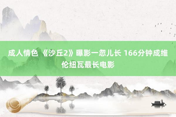 成人情色 《沙丘2》曝影一忽儿长 166分钟成维伦纽瓦最长电影