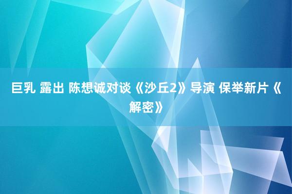 巨乳 露出 陈想诚对谈《沙丘2》导演 保举新片《解密》