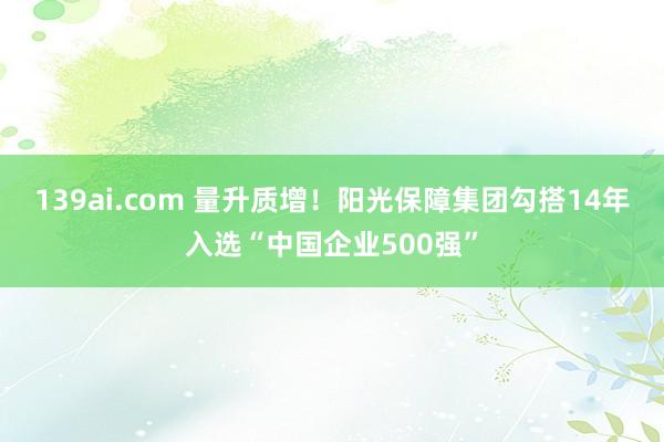 139ai.com 量升质增！阳光保障集团勾搭14年入选“中国企业500强”