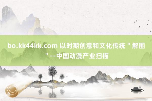 bo.kk44kk.com 以时期创意和文化传统＂解围＂--中国动漫产业扫描