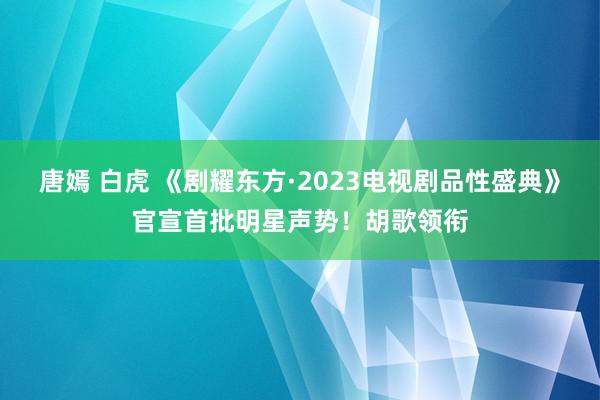 唐嫣 白虎 《剧耀东方·2023电视剧品性盛典》官宣首批明星声势！胡歌领衔