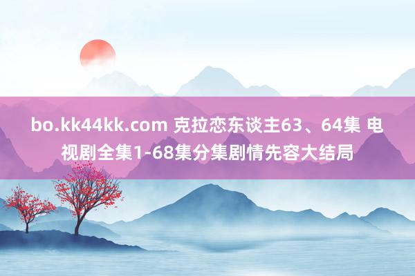 bo.kk44kk.com 克拉恋东谈主63、64集 电视剧全集1-68集分集剧情先容大结局