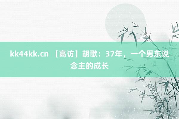 kk44kk.cn 【高访】胡歌：37年，一个男东说念主的成长