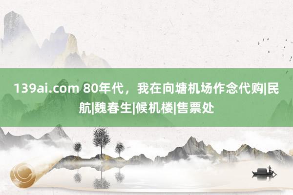 139ai.com 80年代，我在向塘机场作念代购|民航|魏春生|候机楼|售票处