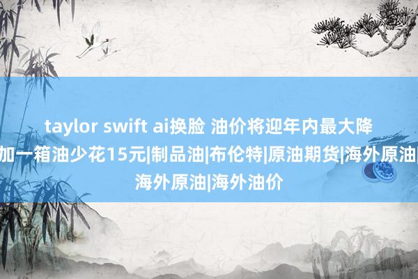 taylor swift ai换脸 油价将迎年内最大降幅！后天加一箱油少花15元|制品油|布伦特|原油期货|海外原油|海外油价