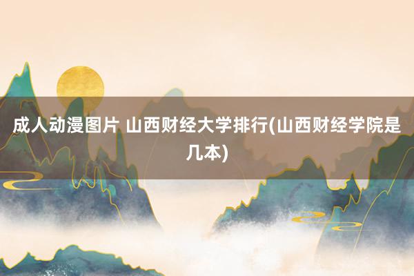 成人动漫图片 山西财经大学排行(山西财经学院是几本)