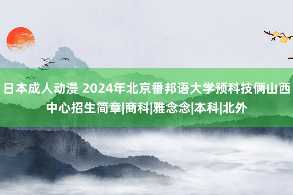 日本成人动漫 2024年北京番邦语大学预科技俩山西中心招生简章|商科|雅念念|本科|北外