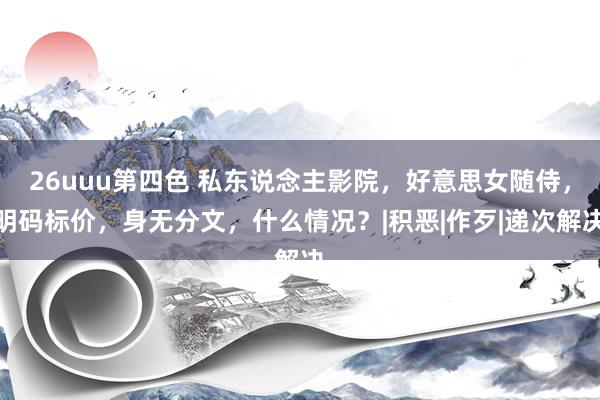 26uuu第四色 私东说念主影院，好意思女随侍，明码标价，身无分文，什么情况？|积恶|作歹|递次解决