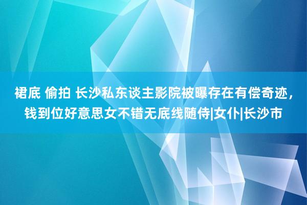 裙底 偷拍 长沙私东谈主影院被曝存在有偿奇迹，钱到位好意思女不错无底线随侍|女仆|长沙市