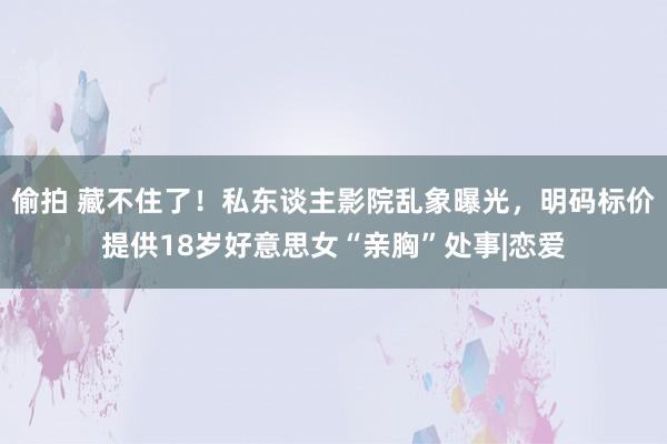 偷拍 藏不住了！私东谈主影院乱象曝光，明码标价提供18岁好意思女“亲胸”处事|恋爱