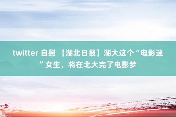 twitter 自慰 【湖北日报】湖大这个“电影迷”女生，将在北大完了电影梦