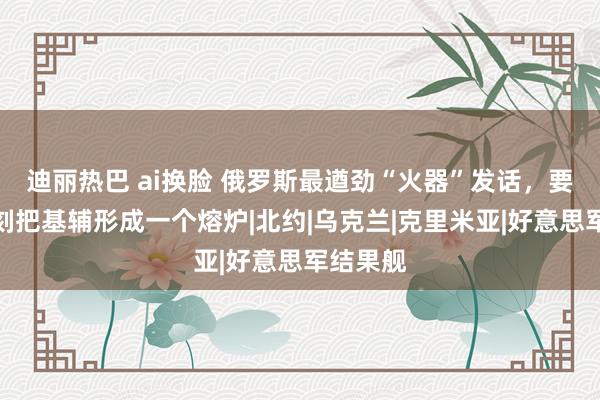 迪丽热巴 ai换脸 俄罗斯最遒劲“火器”发话，要用新时刻把基辅形成一个熔炉|北约|乌克兰|克里米亚|好意思军结果舰