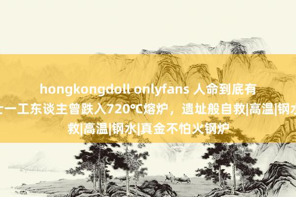 hongkongdoll onlyfans 人命到底有多果决？总结瑞士一工东谈主曾跌入720℃熔炉，遗址般自救|高温|钢水|真金不怕火钢炉