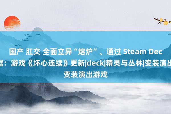 国产 肛交 全面立异“熔炉”、通过 Steam Deck 考据：游戏《坏心连续》更新|deck|精灵与丛林|变装演出游戏