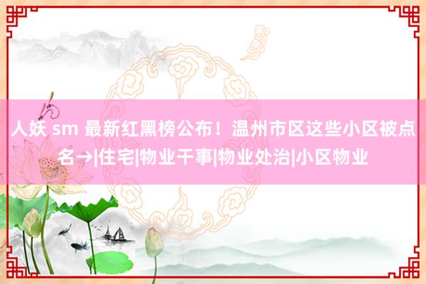 人妖 sm 最新红黑榜公布！温州市区这些小区被点名→|住宅|物业干事|物业处治|小区物业