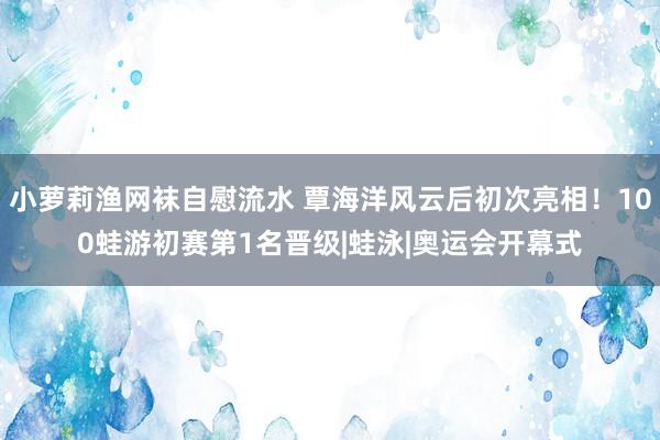 小萝莉渔网袜自慰流水 覃海洋风云后初次亮相！100蛙游初赛第1名晋级|蛙泳|奥运会开幕式