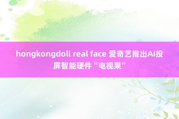 hongkongdoll real face 爱奇艺推出AI投屏智能硬件“电视果”